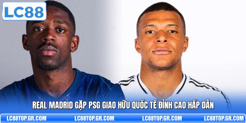 Real Madrid Gặp PSG Giao Hữu Quốc Tế Đỉnh Cao Hấp Dẫn